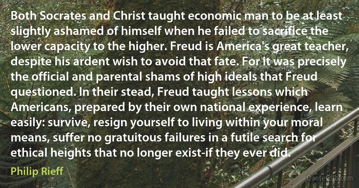 Both Socrates and Christ taught economic man to be at least slightly ashamed of himself when he failed to sacrifice the lower capacity to the higher. Freud is America's great teacher, despite his ardent wish to avoid that fate. For it was precisely the official and parental shams of high ideals that Freud questioned. In their stead, Freud taught lessons which Americans, prepared by their own national experience, learn easily: survive, resign yourself to living within your moral means, suffer no gratuitous failures in a futile search for ethical heights that no longer exist-if they ever did. (Philip Rieff)