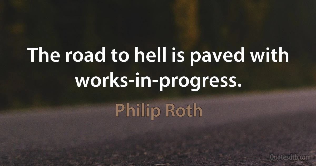 The road to hell is paved with works-in-progress. (Philip Roth)