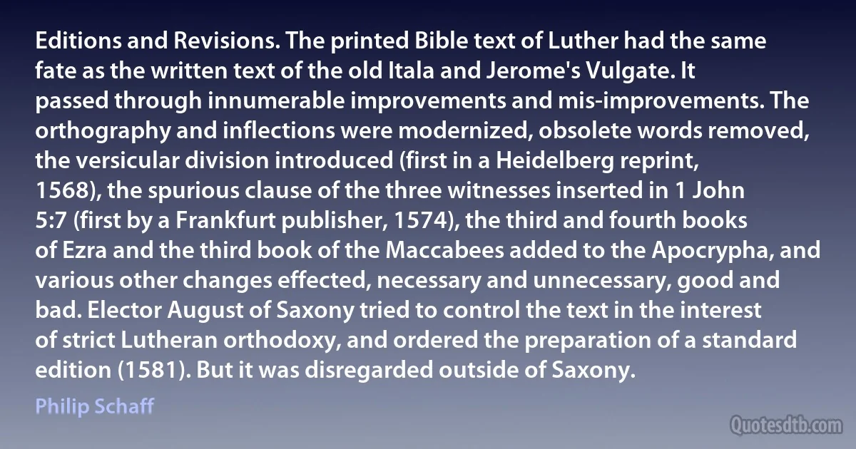 Editions and Revisions. The printed Bible text of Luther had the same fate as the written text of the old Itala and Jerome's Vulgate. It passed through innumerable improvements and mis-improvements. The orthography and inflections were modernized, obsolete words removed, the versicular division introduced (first in a Heidelberg reprint, 1568), the spurious clause of the three witnesses inserted in 1 John 5:7 (first by a Frankfurt publisher, 1574), the third and fourth books of Ezra and the third book of the Maccabees added to the Apocrypha, and various other changes effected, necessary and unnecessary, good and bad. Elector August of Saxony tried to control the text in the interest of strict Lutheran orthodoxy, and ordered the preparation of a standard edition (1581). But it was disregarded outside of Saxony. (Philip Schaff)