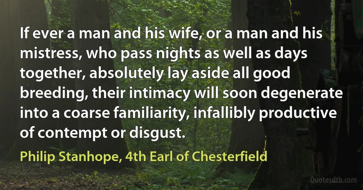 If ever a man and his wife, or a man and his mistress, who pass nights as well as days together, absolutely lay aside all good breeding, their intimacy will soon degenerate into a coarse familiarity, infallibly productive of contempt or disgust. (Philip Stanhope, 4th Earl of Chesterfield)