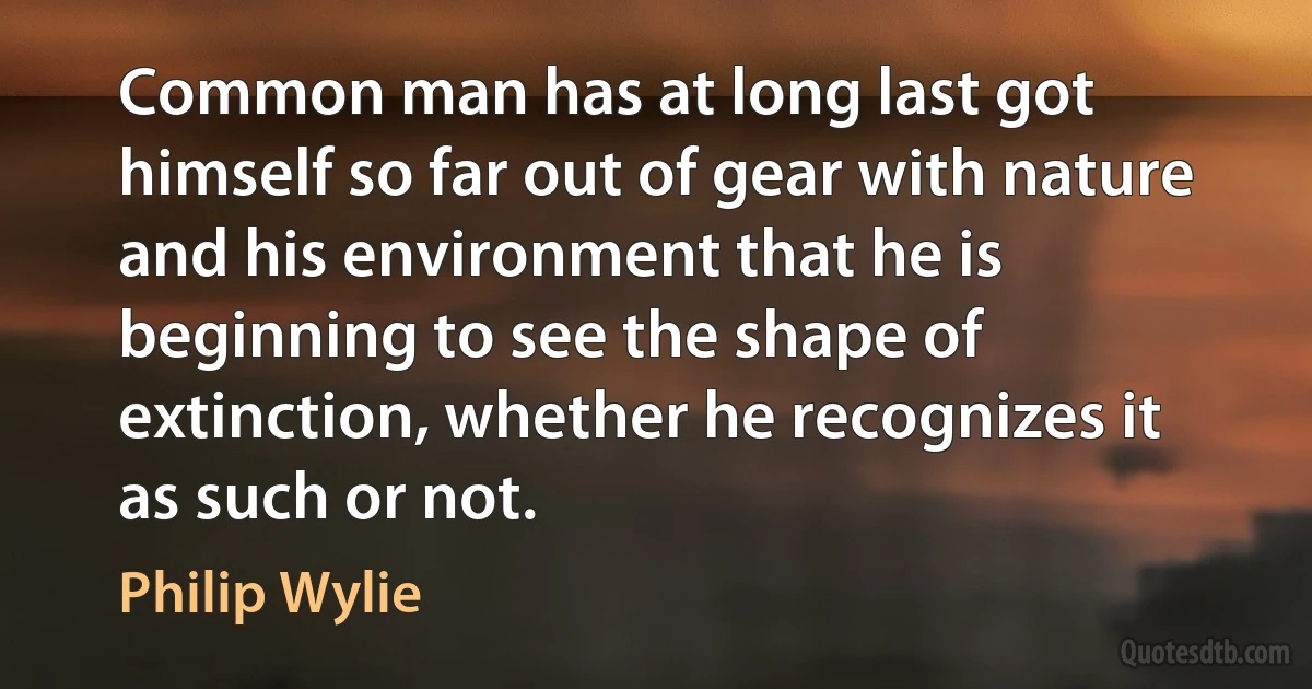 Common man has at long last got himself so far out of gear with nature and his environment that he is beginning to see the shape of extinction, whether he recognizes it as such or not. (Philip Wylie)