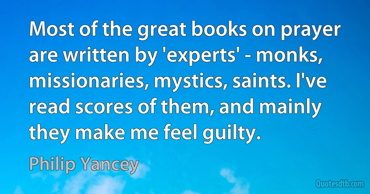 Most of the great books on prayer are written by 'experts' - monks, missionaries, mystics, saints. I've read scores of them, and mainly they make me feel guilty. (Philip Yancey)