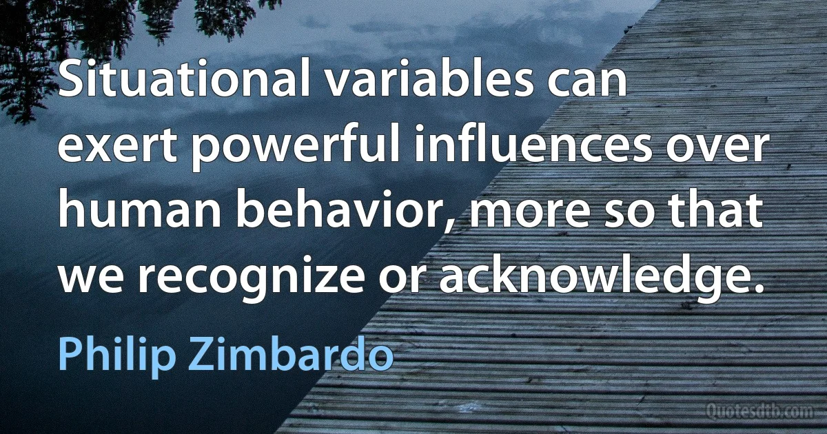 Situational variables can exert powerful influences over human behavior, more so that we recognize or acknowledge. (Philip Zimbardo)