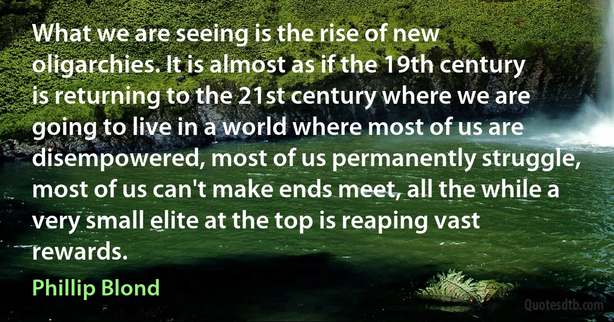 What we are seeing is the rise of new oligarchies. It is almost as if the 19th century is returning to the 21st century where we are going to live in a world where most of us are disempowered, most of us permanently struggle, most of us can't make ends meet, all the while a very small elite at the top is reaping vast rewards. (Phillip Blond)