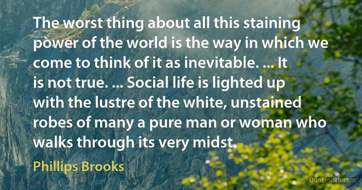 The worst thing about all this staining power of the world is the way in which we come to think of it as inevitable. ... It is not true. ... Social life is lighted up with the lustre of the white, unstained robes of many a pure man or woman who walks through its very midst. (Phillips Brooks)