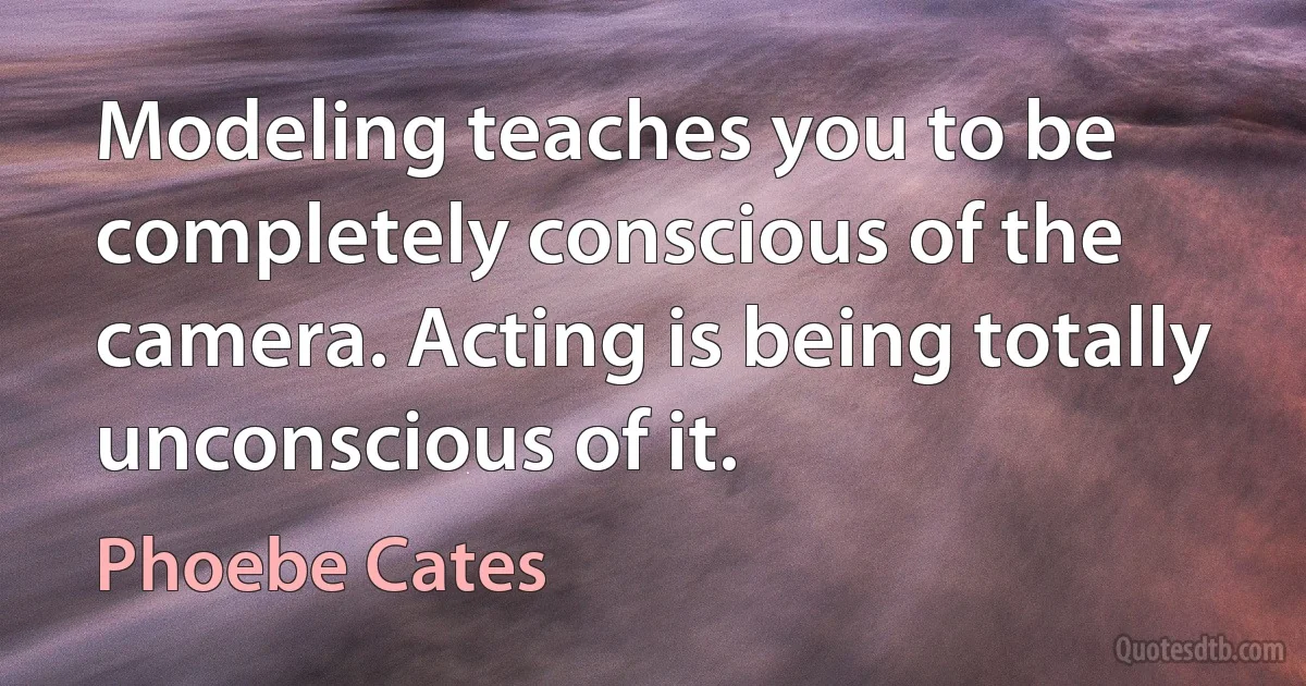 Modeling teaches you to be completely conscious of the camera. Acting is being totally unconscious of it. (Phoebe Cates)