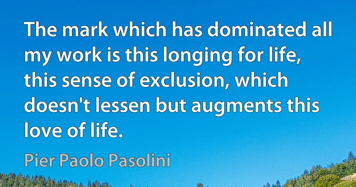 The mark which has dominated all my work is this longing for life, this sense of exclusion, which doesn't lessen but augments this love of life. (Pier Paolo Pasolini)