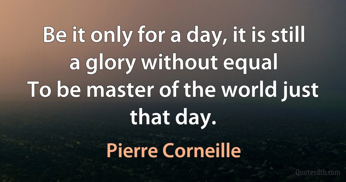 Be it only for a day, it is still a glory without equal
To be master of the world just that day. (Pierre Corneille)