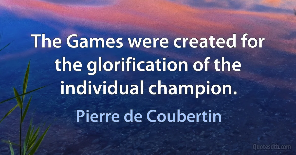 The Games were created for the glorification of the individual champion. (Pierre de Coubertin)