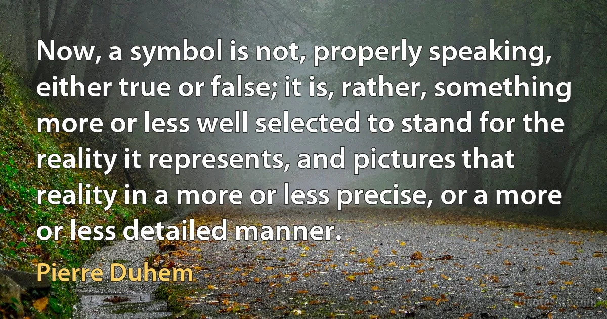 Now, a symbol is not, properly speaking, either true or false; it is, rather, something more or less well selected to stand for the reality it represents, and pictures that reality in a more or less precise, or a more or less detailed manner. (Pierre Duhem)