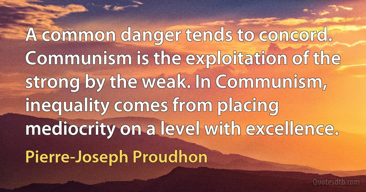 A common danger tends to concord. Communism is the exploitation of the strong by the weak. In Communism, inequality comes from placing mediocrity on a level with excellence. (Pierre-Joseph Proudhon)