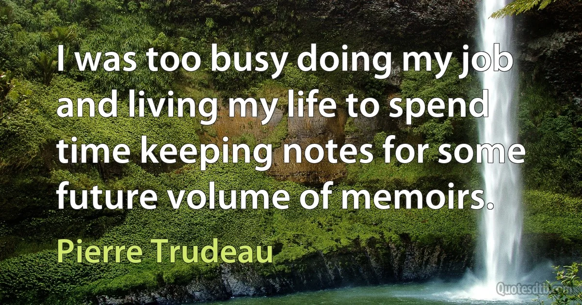 I was too busy doing my job and living my life to spend time keeping notes for some future volume of memoirs. (Pierre Trudeau)