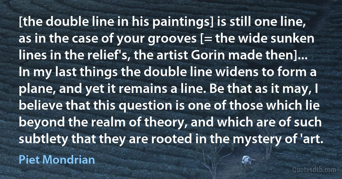 [the double line in his paintings] is still one line, as in the case of your grooves [= the wide sunken lines in the relief's, the artist Gorin made then]... In my last things the double line widens to form a plane, and yet it remains a line. Be that as it may, I believe that this question is one of those which lie beyond the realm of theory, and which are of such subtlety that they are rooted in the mystery of 'art. (Piet Mondrian)