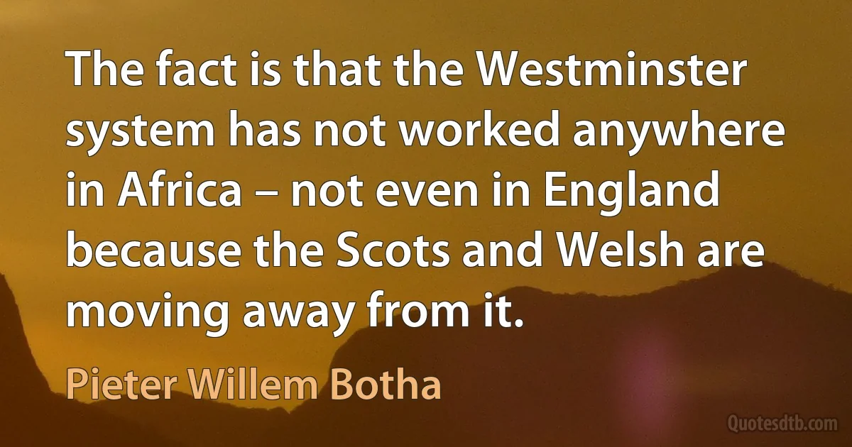 The fact is that the Westminster system has not worked anywhere in Africa – not even in England because the Scots and Welsh are moving away from it. (Pieter Willem Botha)