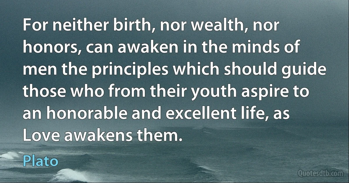 For neither birth, nor wealth, nor honors, can awaken in the minds of men the principles which should guide those who from their youth aspire to an honorable and excellent life, as Love awakens them. (Plato)