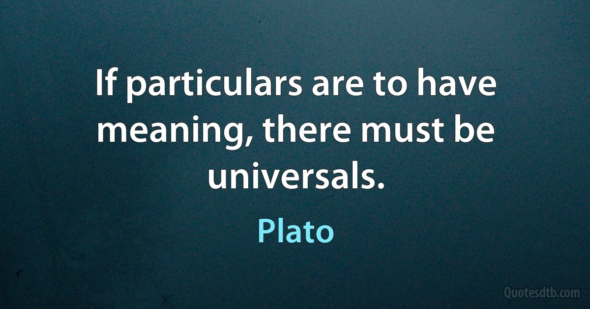 If particulars are to have meaning, there must be universals. (Plato)