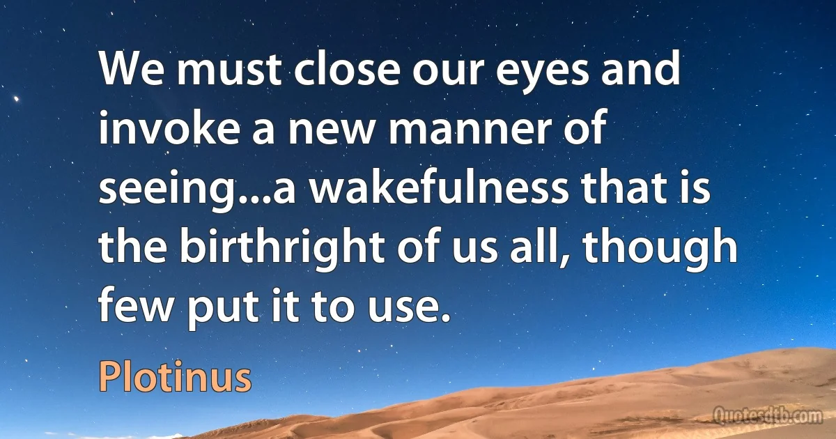 We must close our eyes and invoke a new manner of seeing...a wakefulness that is the birthright of us all, though few put it to use. (Plotinus)