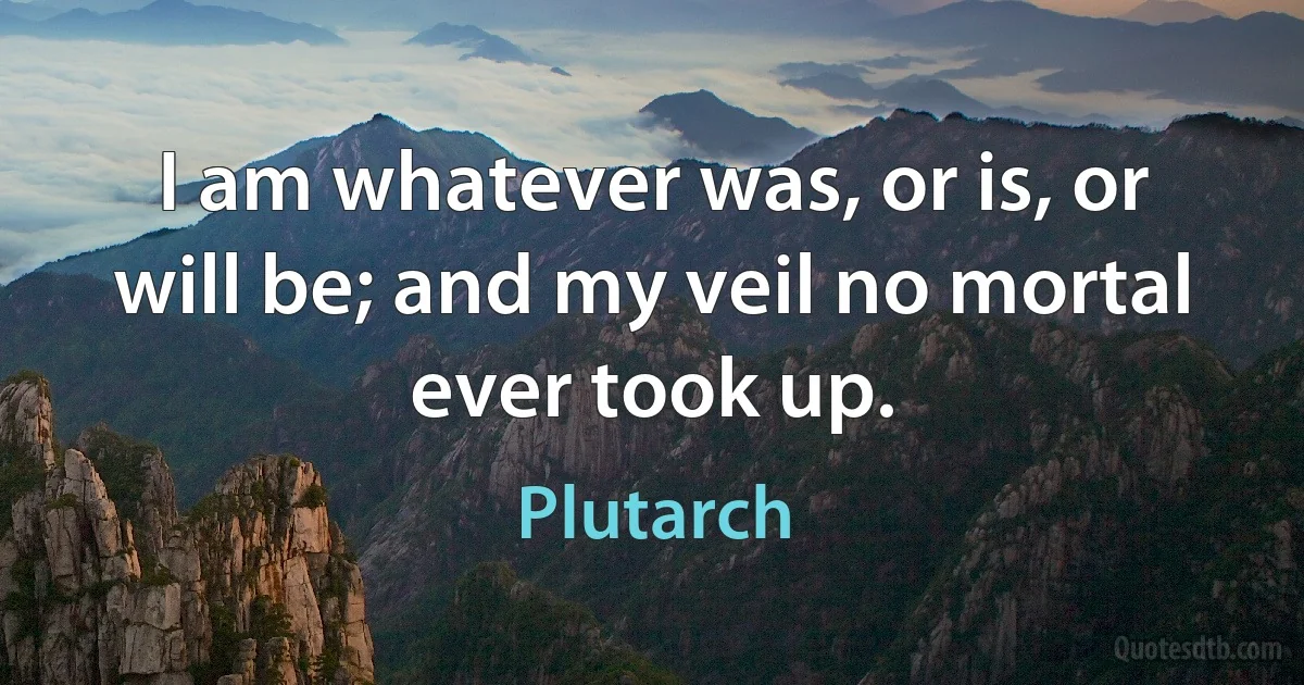 I am whatever was, or is, or will be; and my veil no mortal ever took up. (Plutarch)