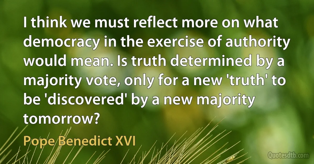 I think we must reflect more on what democracy in the exercise of authority would mean. Is truth determined by a majority vote, only for a new 'truth' to be 'discovered' by a new majority tomorrow? (Pope Benedict XVI)