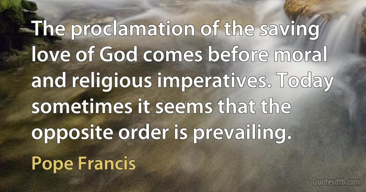 The proclamation of the saving love of God comes before moral and religious imperatives. Today sometimes it seems that the opposite order is prevailing. (Pope Francis)