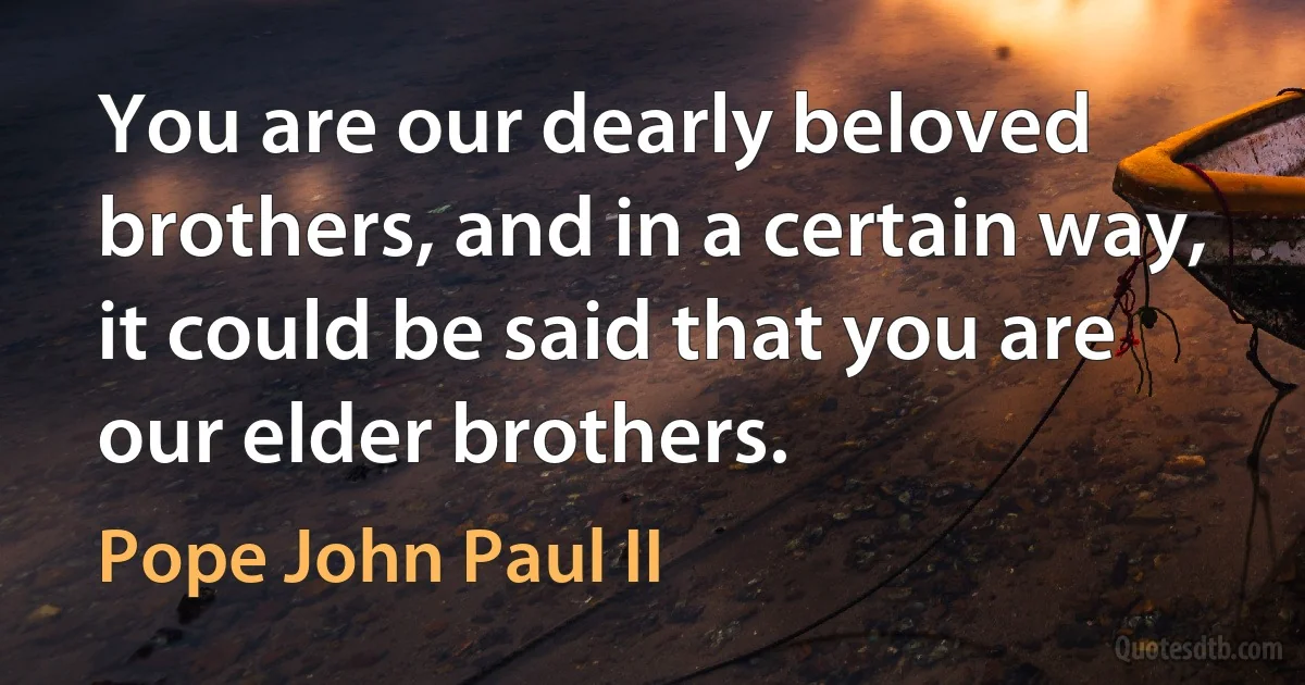 You are our dearly beloved brothers, and in a certain way, it could be said that you are our elder brothers. (Pope John Paul II)