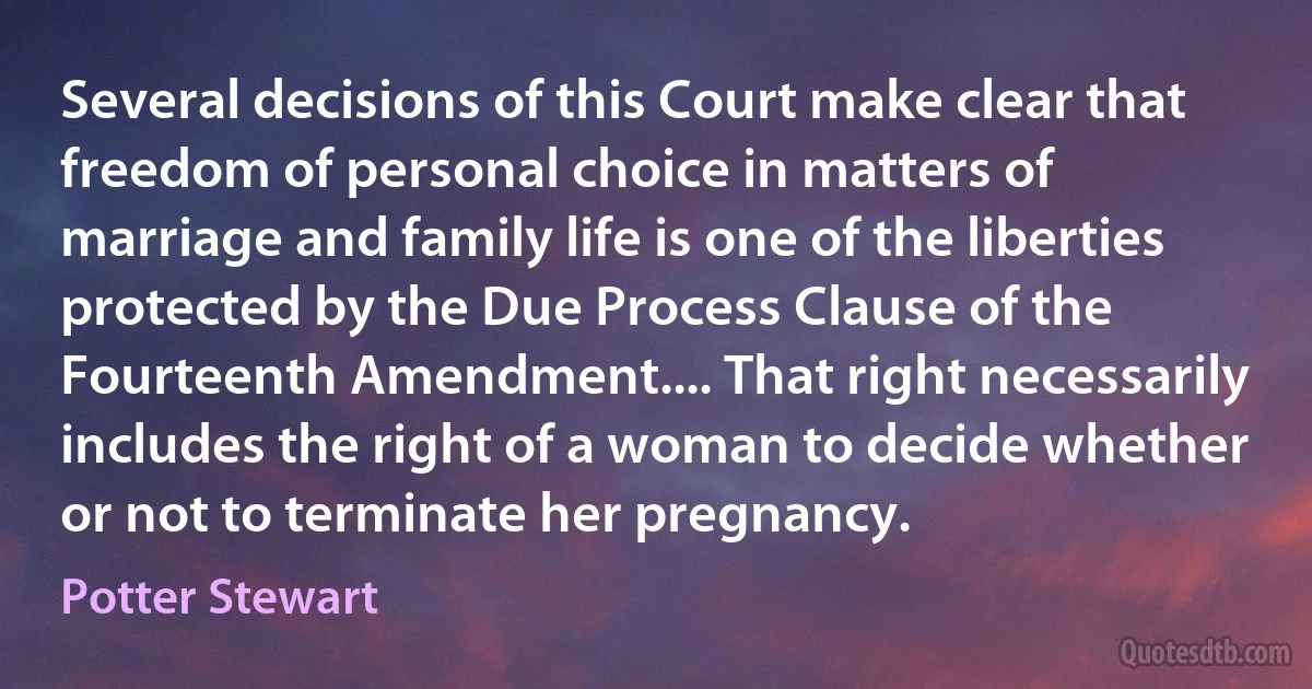 Several decisions of this Court make clear that freedom of personal choice in matters of marriage and family life is one of the liberties protected by the Due Process Clause of the Fourteenth Amendment.... That right necessarily includes the right of a woman to decide whether or not to terminate her pregnancy. (Potter Stewart)