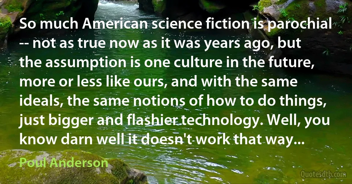 So much American science fiction is parochial -- not as true now as it was years ago, but the assumption is one culture in the future, more or less like ours, and with the same ideals, the same notions of how to do things, just bigger and flashier technology. Well, you know darn well it doesn't work that way... (Poul Anderson)