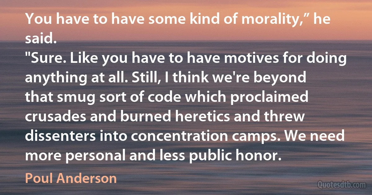 You have to have some kind of morality,” he said.
"Sure. Like you have to have motives for doing anything at all. Still, I think we're beyond that smug sort of code which proclaimed crusades and burned heretics and threw dissenters into concentration camps. We need more personal and less public honor. (Poul Anderson)