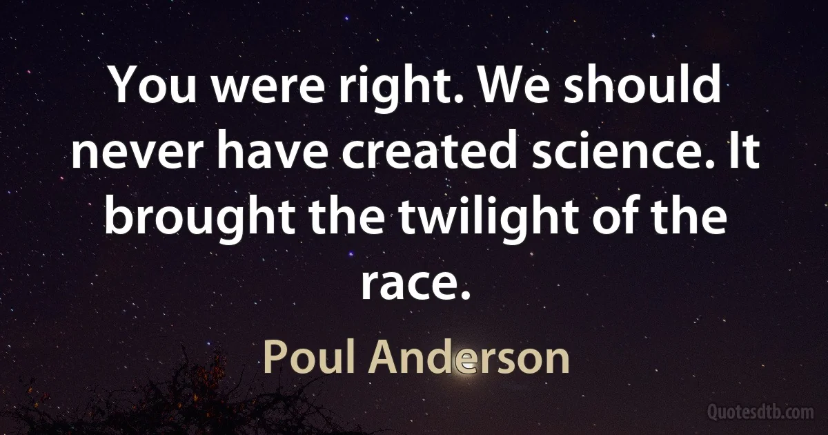 You were right. We should never have created science. It brought the twilight of the race. (Poul Anderson)