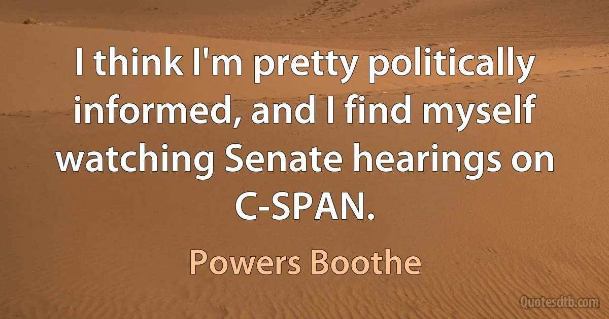 I think I'm pretty politically informed, and I find myself watching Senate hearings on C-SPAN. (Powers Boothe)