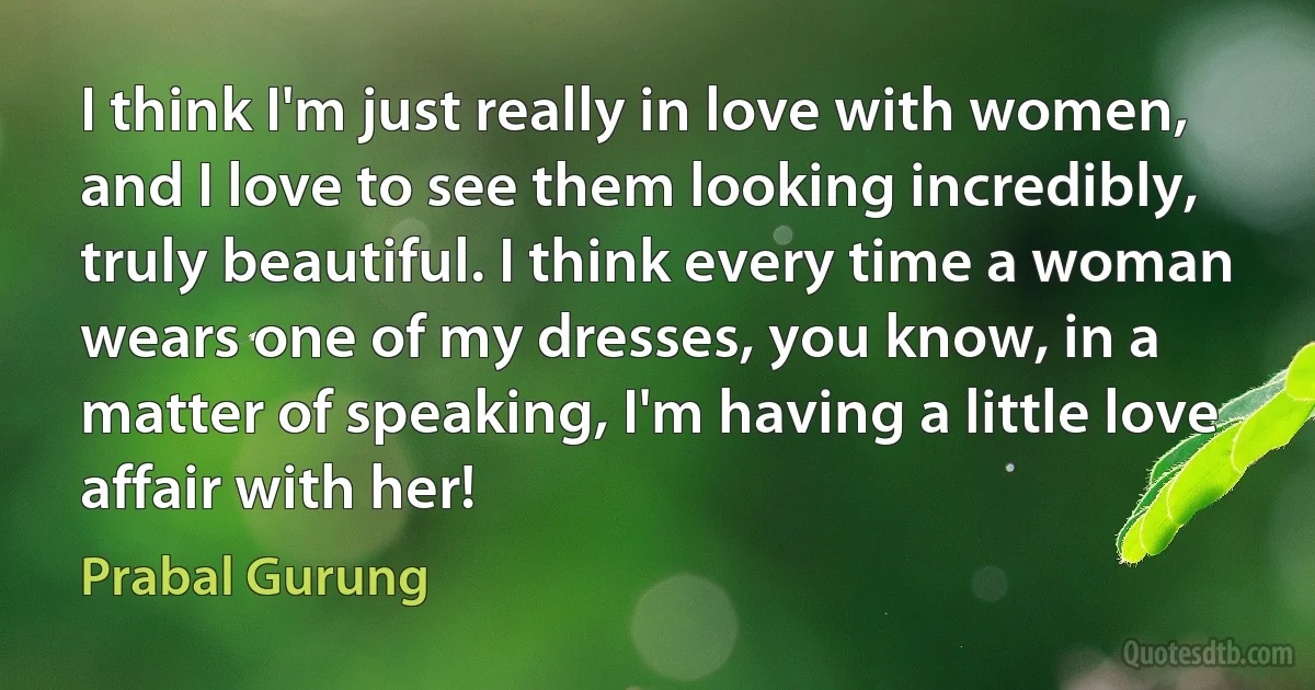 I think I'm just really in love with women, and I love to see them looking incredibly, truly beautiful. I think every time a woman wears one of my dresses, you know, in a matter of speaking, I'm having a little love affair with her! (Prabal Gurung)