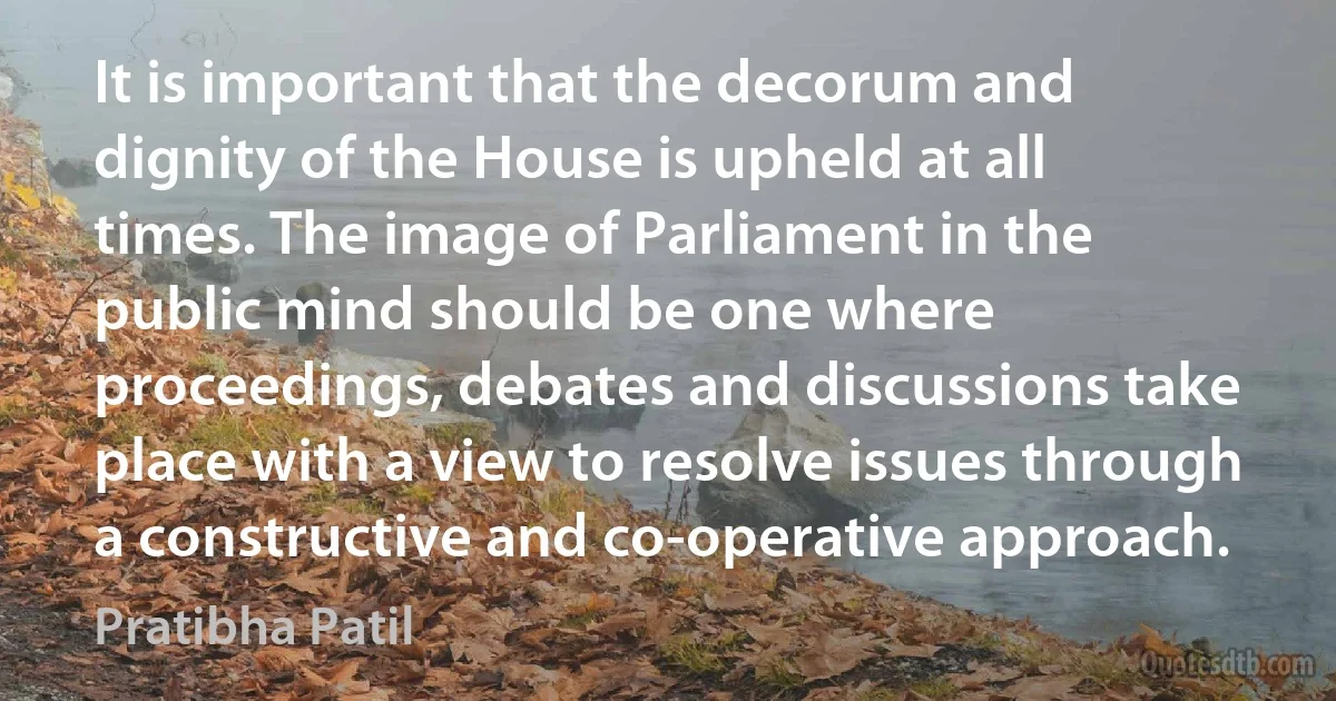 It is important that the decorum and dignity of the House is upheld at all times. The image of Parliament in the public mind should be one where proceedings, debates and discussions take place with a view to resolve issues through a constructive and co-operative approach. (Pratibha Patil)