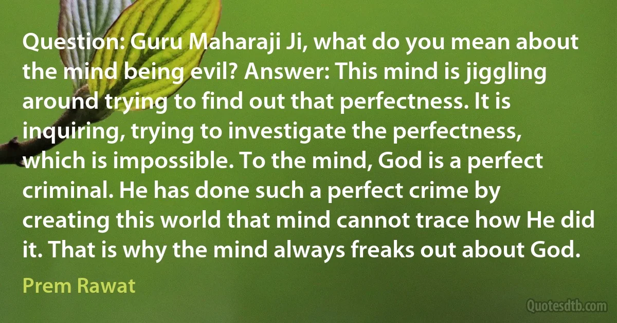 Question: Guru Maharaji Ji, what do you mean about the mind being evil? Answer: This mind is jiggling around trying to find out that perfectness. It is inquiring, trying to investigate the perfectness, which is impossible. To the mind, God is a perfect criminal. He has done such a perfect crime by creating this world that mind cannot trace how He did it. That is why the mind always freaks out about God. (Prem Rawat)