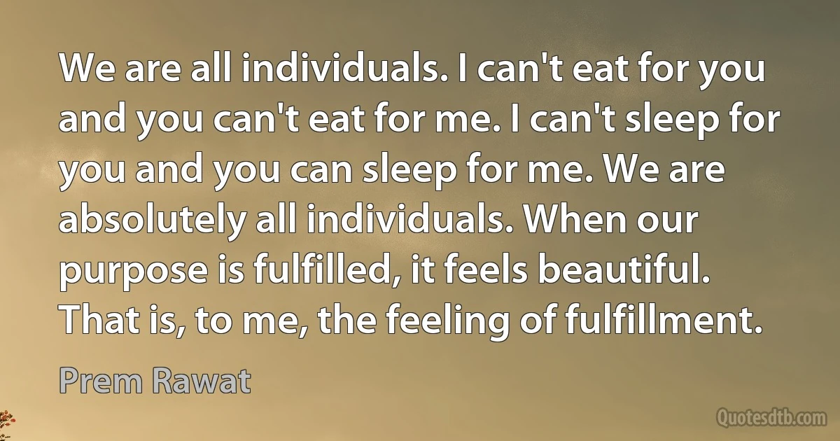 We are all individuals. I can't eat for you and you can't eat for me. I can't sleep for you and you can sleep for me. We are absolutely all individuals. When our purpose is fulfilled, it feels beautiful. That is, to me, the feeling of fulfillment. (Prem Rawat)