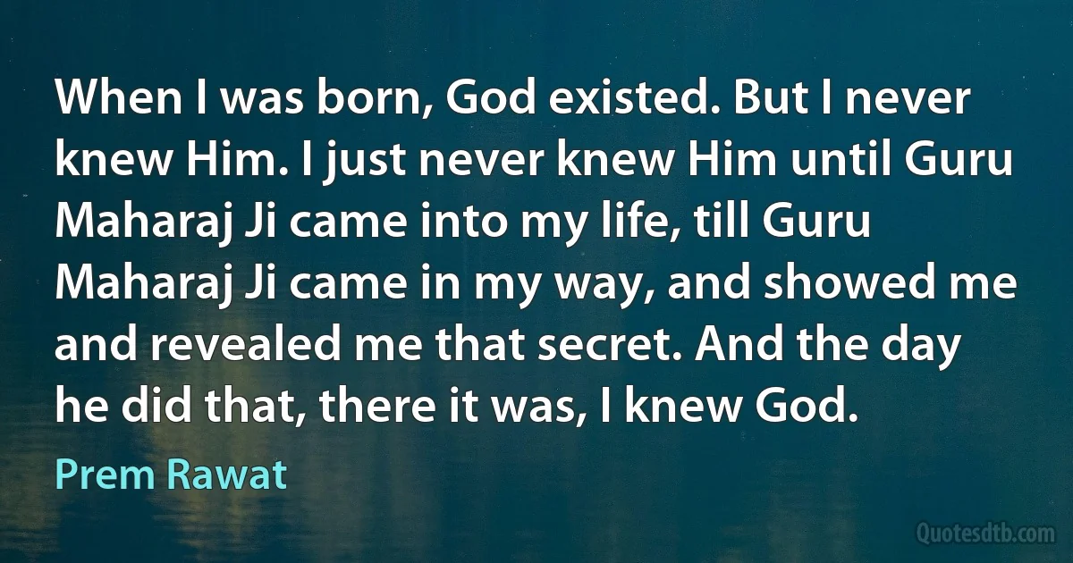 When I was born, God existed. But I never knew Him. I just never knew Him until Guru Maharaj Ji came into my life, till Guru Maharaj Ji came in my way, and showed me and revealed me that secret. And the day he did that, there it was, I knew God. (Prem Rawat)