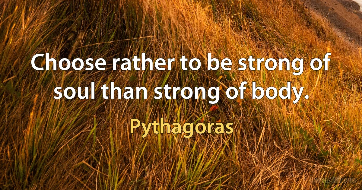 Choose rather to be strong of soul than strong of body. (Pythagoras)