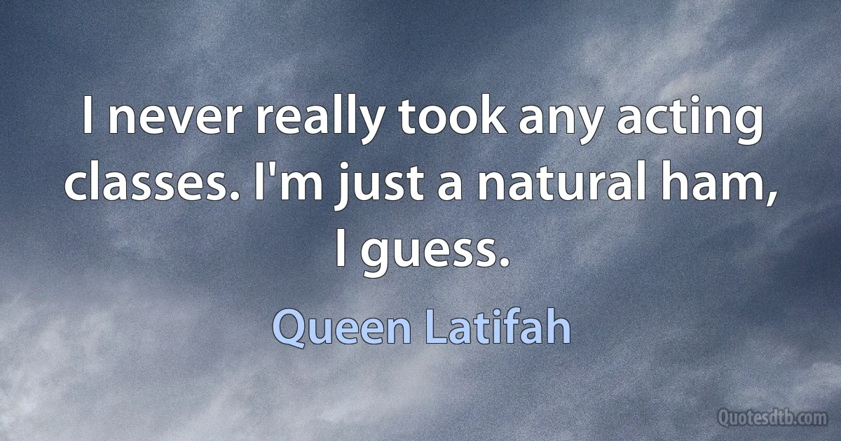 I never really took any acting classes. I'm just a natural ham, I guess. (Queen Latifah)