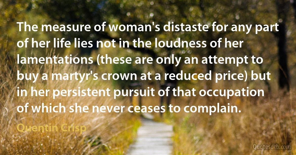 The measure of woman's distaste for any part of her life lies not in the loudness of her lamentations (these are only an attempt to buy a martyr's crown at a reduced price) but in her persistent pursuit of that occupation of which she never ceases to complain. (Quentin Crisp)