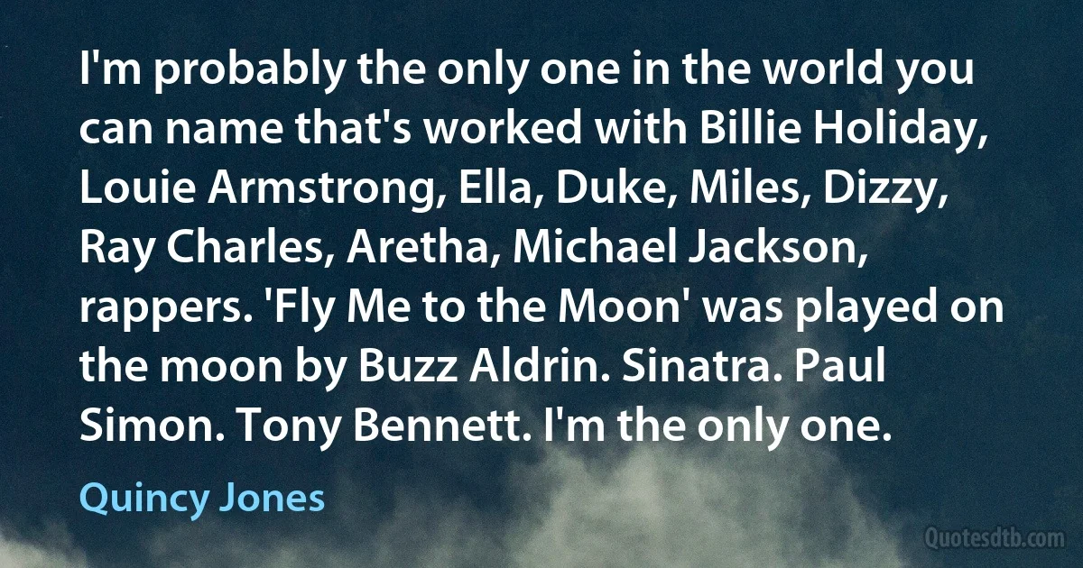 I'm probably the only one in the world you can name that's worked with Billie Holiday, Louie Armstrong, Ella, Duke, Miles, Dizzy, Ray Charles, Aretha, Michael Jackson, rappers. 'Fly Me to the Moon' was played on the moon by Buzz Aldrin. Sinatra. Paul Simon. Tony Bennett. I'm the only one. (Quincy Jones)