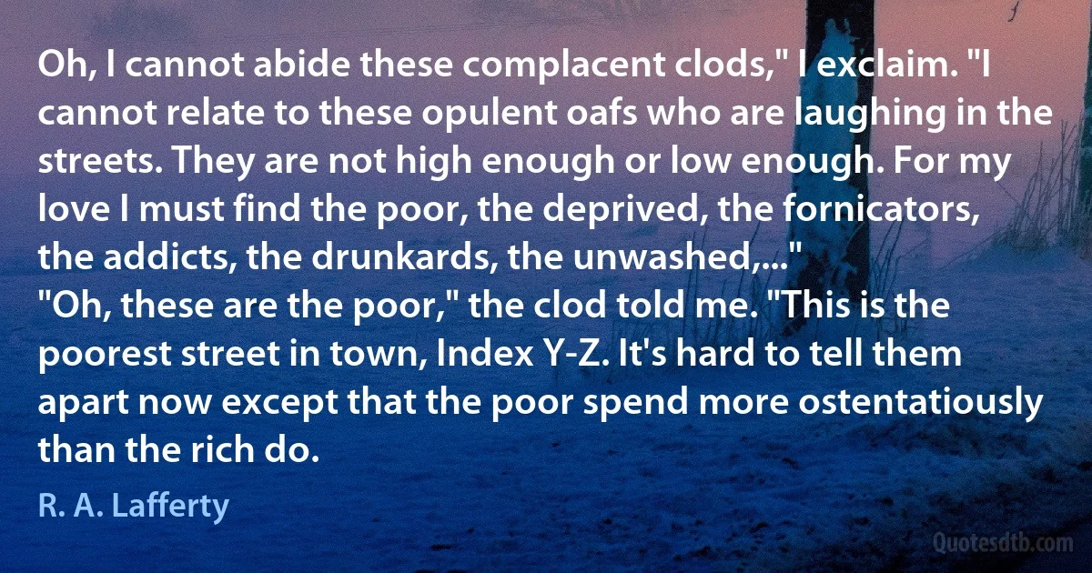 Oh, I cannot abide these complacent clods," I exclaim. "I cannot relate to these opulent oafs who are laughing in the streets. They are not high enough or low enough. For my love I must find the poor, the deprived, the fornicators, the addicts, the drunkards, the unwashed,..."
"Oh, these are the poor," the clod told me. "This is the poorest street in town, Index Y-Z. It's hard to tell them apart now except that the poor spend more ostentatiously than the rich do. (R. A. Lafferty)