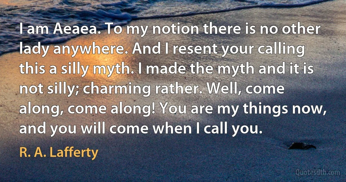 I am Aeaea. To my notion there is no other lady anywhere. And I resent your calling this a silly myth. I made the myth and it is not silly; charming rather. Well, come along, come along! You are my things now, and you will come when I call you. (R. A. Lafferty)