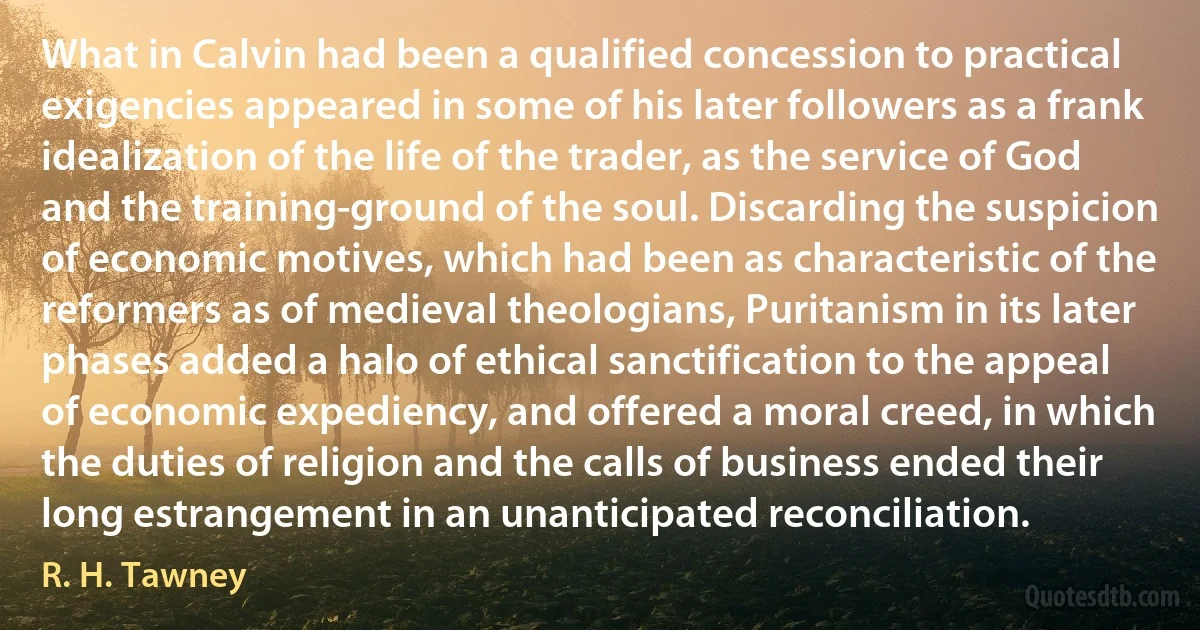 What in Calvin had been a qualified concession to practical exigencies appeared in some of his later followers as a frank idealization of the life of the trader, as the service of God and the training-ground of the soul. Discarding the suspicion of economic motives, which had been as characteristic of the reformers as of medieval theologians, Puritanism in its later phases added a halo of ethical sanctification to the appeal of economic expediency, and offered a moral creed, in which the duties of religion and the calls of business ended their long estrangement in an unanticipated reconciliation. (R. H. Tawney)