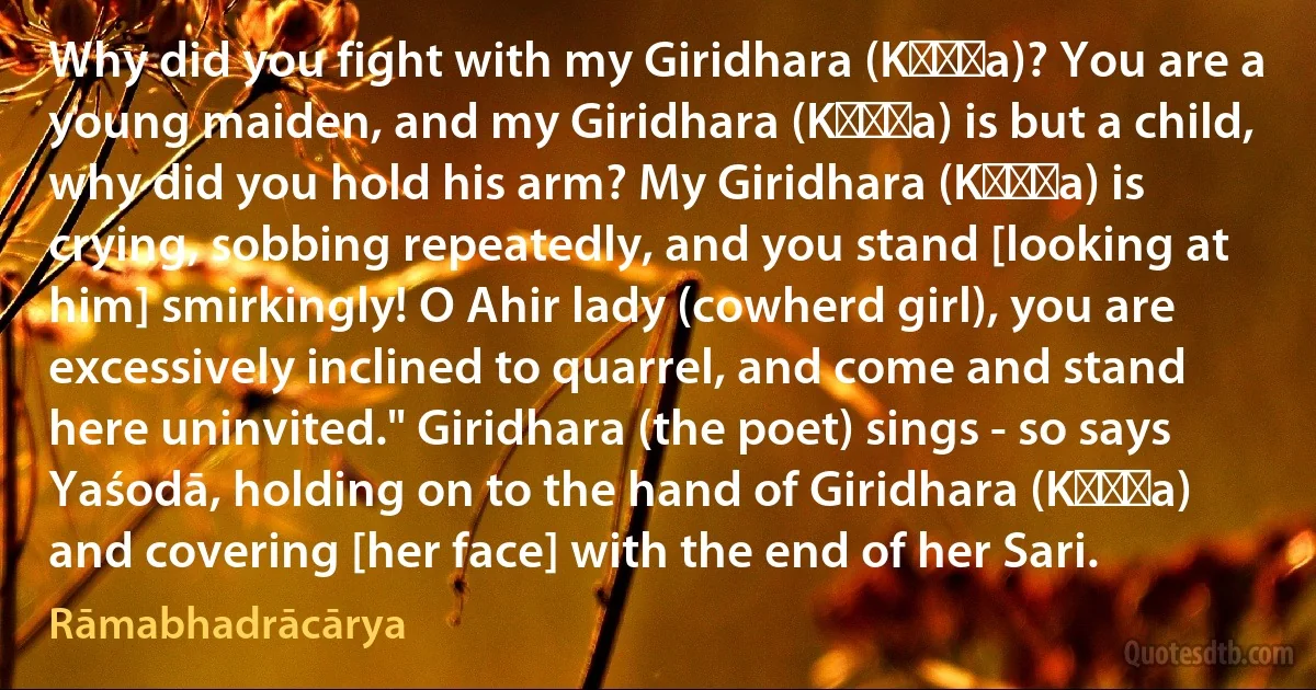 Why did you fight with my Giridhara (Kṛṣṇa)? You are a young maiden, and my Giridhara (Kṛṣṇa) is but a child, why did you hold his arm? My Giridhara (Kṛṣṇa) is crying, sobbing repeatedly, and you stand [looking at him] smirkingly! O Ahir lady (cowherd girl), you are excessively inclined to quarrel, and come and stand here uninvited." Giridhara (the poet) sings - so says Yaśodā, holding on to the hand of Giridhara (Kṛṣṇa) and covering [her face] with the end of her Sari. (Rāmabhadrācārya)