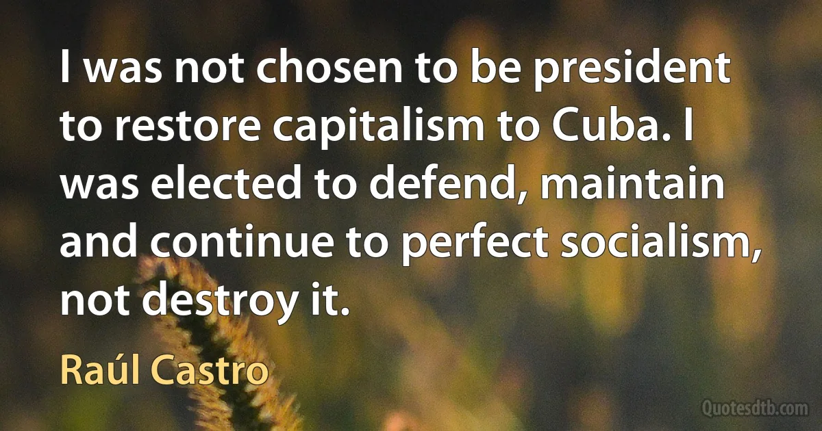 I was not chosen to be president to restore capitalism to Cuba. I was elected to defend, maintain and continue to perfect socialism, not destroy it. (Raúl Castro)