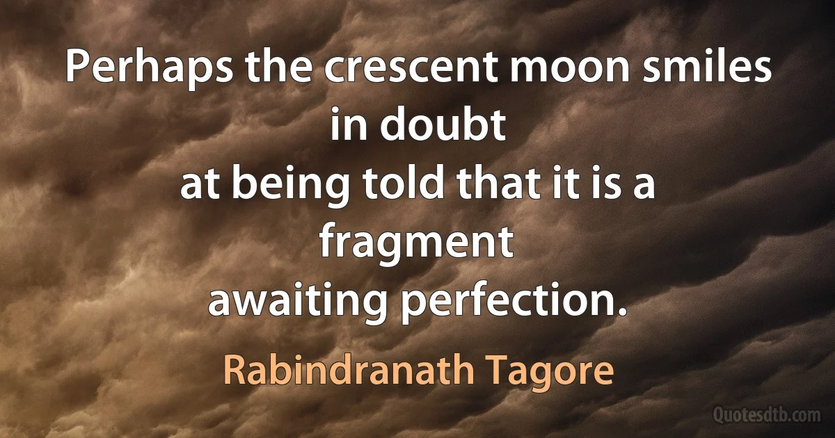 Perhaps the crescent moon smiles in doubt
at being told that it is a fragment
awaiting perfection. (Rabindranath Tagore)