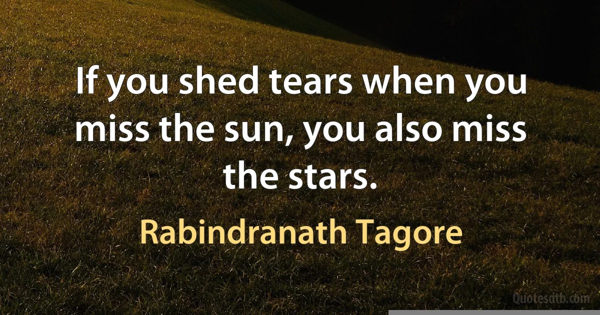 If you shed tears when you miss the sun, you also miss the stars. (Rabindranath Tagore)