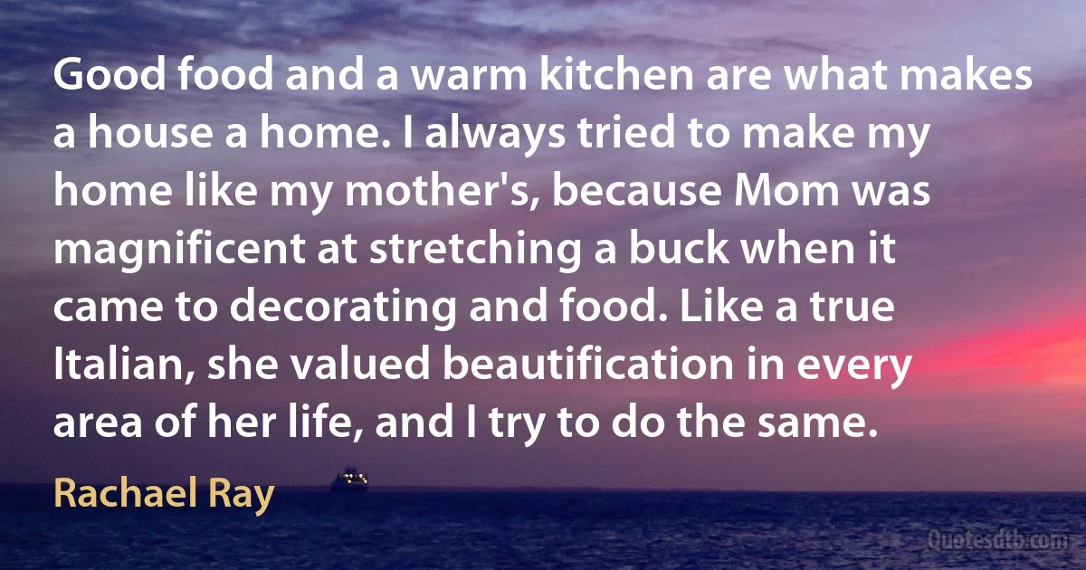 Good food and a warm kitchen are what makes a house a home. I always tried to make my home like my mother's, because Mom was magnificent at stretching a buck when it came to decorating and food. Like a true Italian, she valued beautification in every area of her life, and I try to do the same. (Rachael Ray)