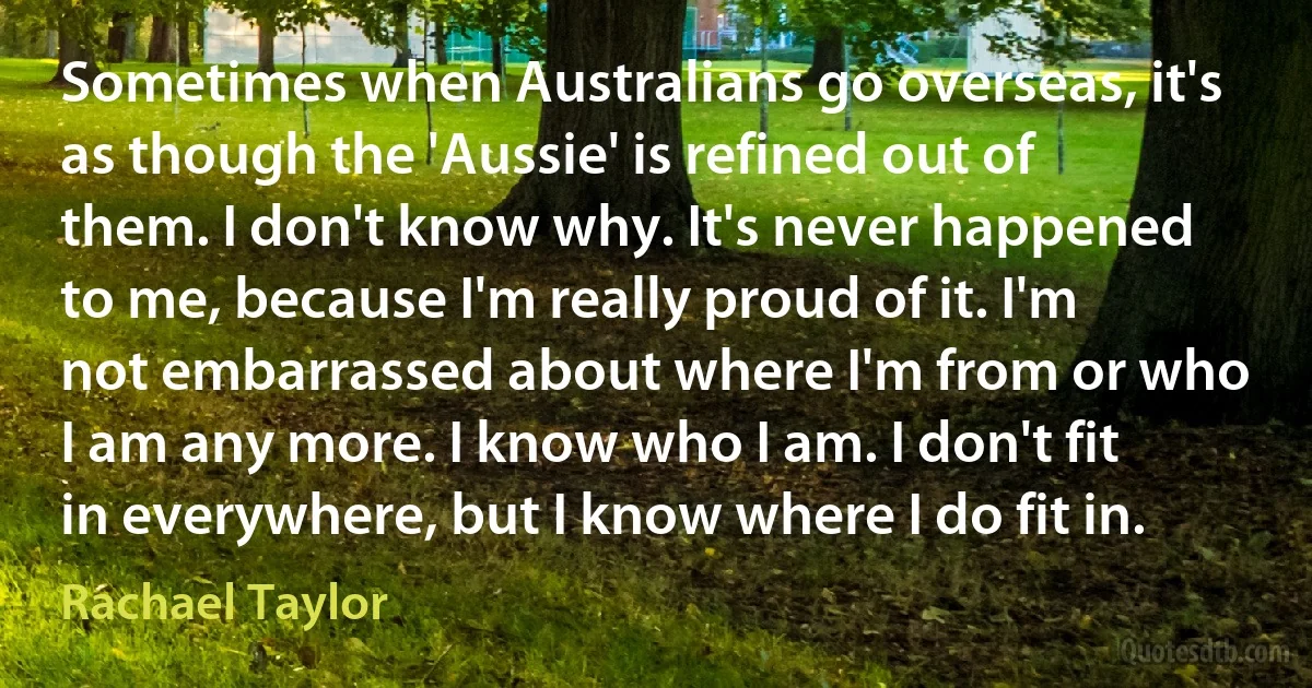 Sometimes when Australians go overseas, it's as though the 'Aussie' is refined out of them. I don't know why. It's never happened to me, because I'm really proud of it. I'm not embarrassed about where I'm from or who I am any more. I know who I am. I don't fit in everywhere, but I know where I do fit in. (Rachael Taylor)