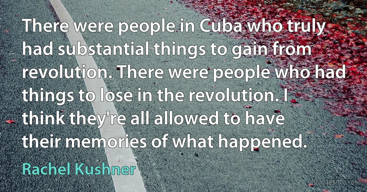 There were people in Cuba who truly had substantial things to gain from revolution. There were people who had things to lose in the revolution. I think they're all allowed to have their memories of what happened. (Rachel Kushner)