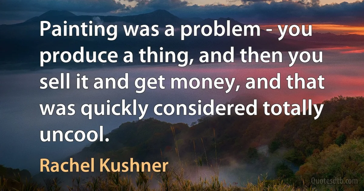 Painting was a problem - you produce a thing, and then you sell it and get money, and that was quickly considered totally uncool. (Rachel Kushner)